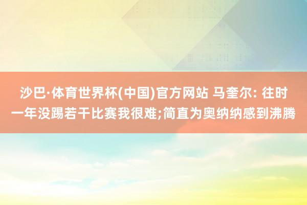 沙巴·体育世界杯(中国)官方网站 马奎尔: 往时一年没踢若干比赛我很难;简直为奥纳纳感到沸腾