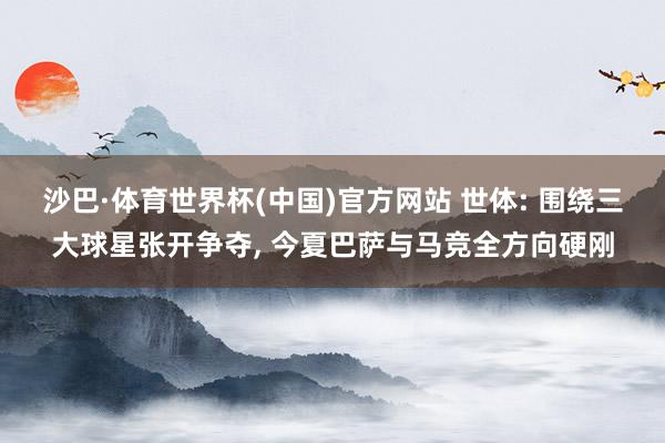 沙巴·体育世界杯(中国)官方网站 世体: 围绕三大球星张开争夺, 今夏巴萨与马竞全方向硬刚