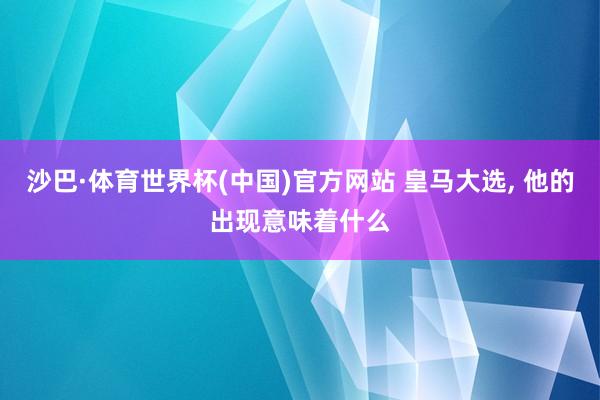 沙巴·体育世界杯(中国)官方网站 皇马大选, 他的出现意味着什么