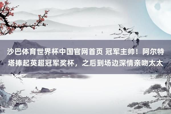 沙巴体育世界杯中国官网首页 冠军主帅！阿尔特塔捧起英超冠军奖杯，之后到场边深情亲吻太太