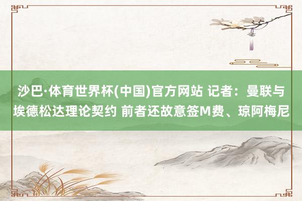 沙巴·体育世界杯(中国)官方网站 记者:曼联与埃德松达理论契约 前者还故意签M费、琼阿梅尼
