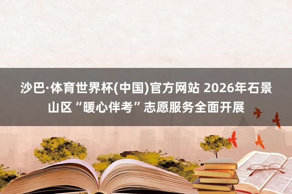 沙巴·体育世界杯(中国)官方网站 2026年石景山区“暖心伴考”志愿服务全面开展