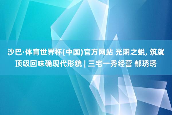 沙巴·体育世界杯(中国)官方网站 光阴之蜕, 筑就顶级回味确现代形貌 | 三宅一秀经营 郁琇琇