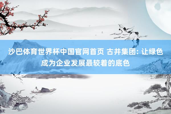 沙巴体育世界杯中国官网首页 古井集团: 让绿色成为企业发展最较着的底色