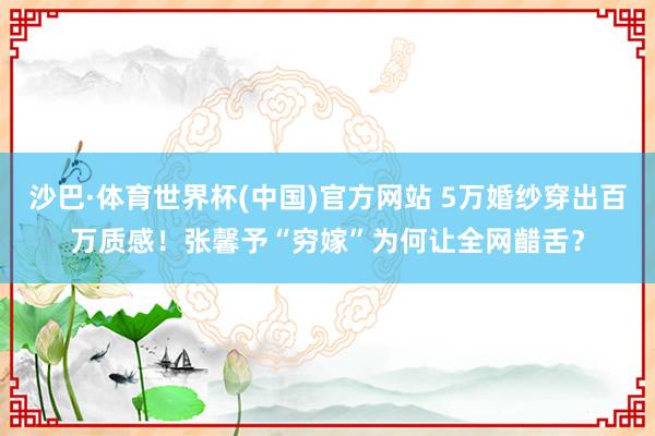 沙巴·体育世界杯(中国)官方网站 5万婚纱穿出百万质感!张馨予“穷嫁”为何让全网齰舌?