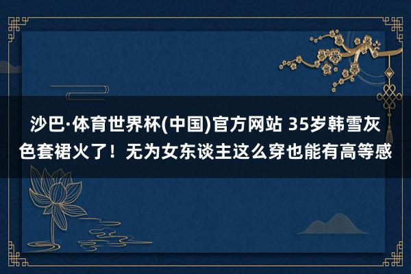 沙巴·体育世界杯(中国)官方网站 35岁韩雪灰色套裙火了!无为女东谈主这么穿也能有高等感