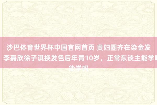 沙巴体育世界杯中国官网首页 贵妇圈齐在染金发?李嘉欣徐子淇换发色后年青10岁,正常东谈主能学吗
