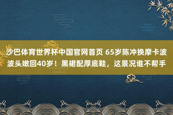 沙巴体育世界杯中国官网首页 65岁陈冲换摩卡波波头嫩回40岁!黑裙配厚底鞋,这景况谁不帮手