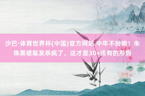 沙巴·体育世界杯(中国)官方网站 中年不扮嫩!朱珠黑裙鬈发杀疯了,这才是30+该有的形势