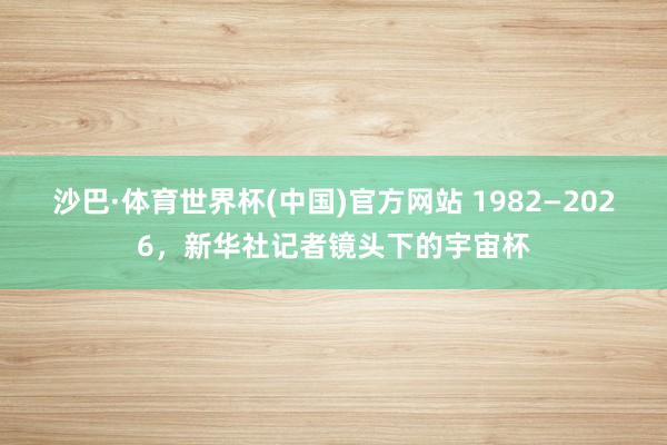 沙巴·体育世界杯(中国)官方网站 1982—2026,新华社记者镜头下的宇宙杯