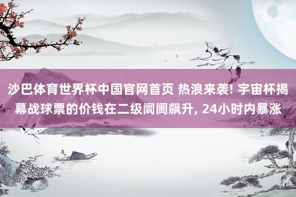沙巴体育世界杯中国官网首页 热浪来袭! 宇宙杯揭幕战球票的价钱在二级阛阓飙升, 24小时内暴涨