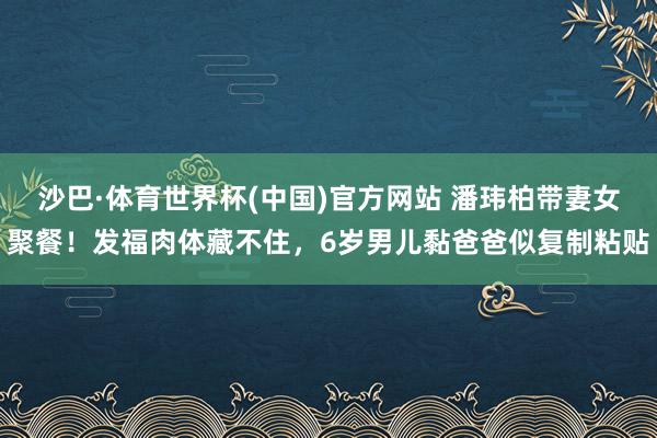 沙巴·体育世界杯(中国)官方网站 潘玮柏带妻女聚餐!发福肉体藏不住,6岁男儿黏爸爸似复制粘贴