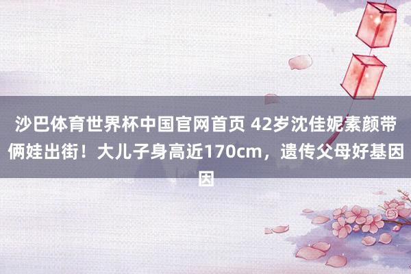 沙巴体育世界杯中国官网首页 42岁沈佳妮素颜带俩娃出街!大儿子身高近170cm,遗传父母好基因