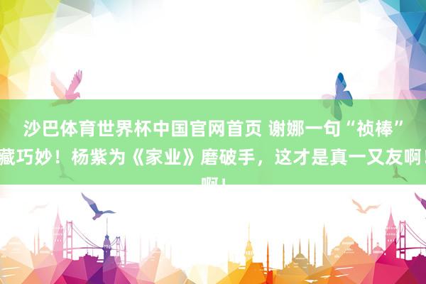 沙巴体育世界杯中国官网首页 谢娜一句“祯棒”藏巧妙!杨紫为《家业》磨破手,这才是真一又友啊!