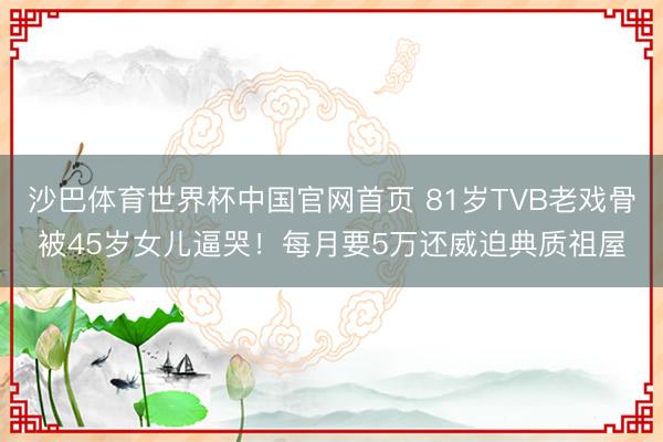 沙巴体育世界杯中国官网首页 81岁TVB老戏骨被45岁女儿逼哭!每月要5万还威迫典质祖屋