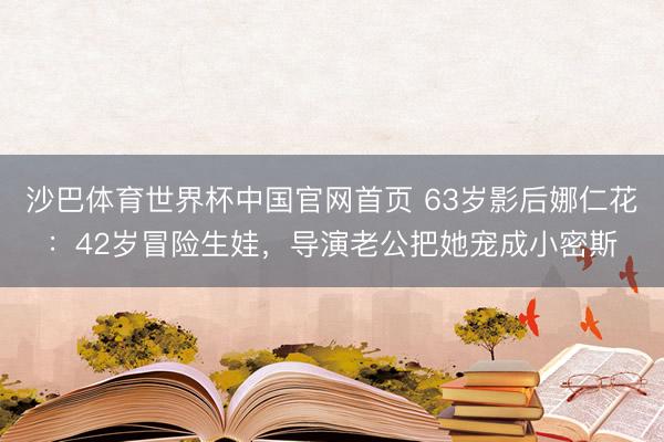 沙巴体育世界杯中国官网首页 63岁影后娜仁花:42岁冒险生娃,导演老公把她宠成小密斯