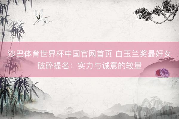 沙巴体育世界杯中国官网首页 白玉兰奖最好女破碎提名:实力与诚意的较量