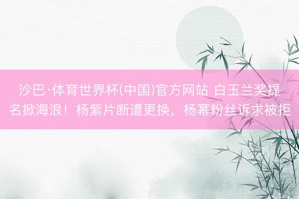 沙巴·体育世界杯(中国)官方网站 白玉兰奖提名掀海浪!杨紫片断遭更换,杨幂粉丝诉求被拒
