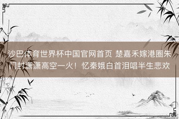 沙巴体育世界杯中国官网首页 楚嘉禾嫁港圈朱门封潇潇高空一火!忆秦娥白首泪唱半生悲欢