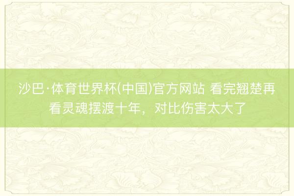 沙巴·体育世界杯(中国)官方网站 看完翘楚再看灵魂摆渡十年，对比伤害太大了