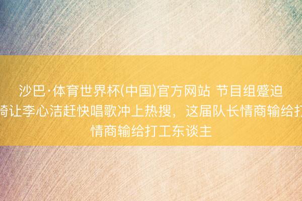 沙巴·体育世界杯(中国)官方网站 节目组蹙迫消音!安崎让李心洁赶快唱歌冲上热搜,这届队长情商输给打工东谈主