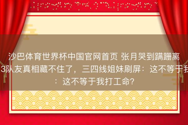 沙巴体育世界杯中国官网首页 张月哭到蹒跚离场!连送3队友真相藏不住了,三四线姐妹刷屏:这不等于我打工命?