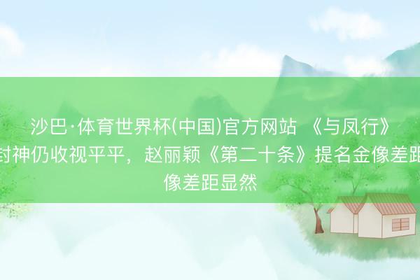 沙巴·体育世界杯(中国)官方网站 《与凤行》打戏封神仍收视平平,赵丽颖《第二十条》提名金像差距显然