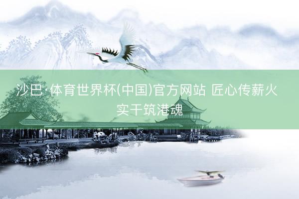 沙巴·体育世界杯(中国)官方网站 匠心传薪火 实干筑港魂