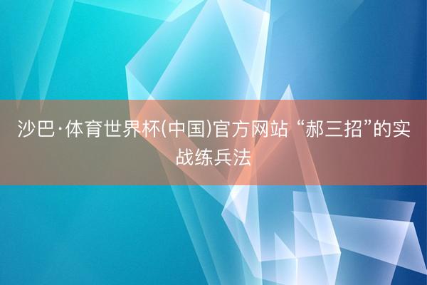 沙巴·体育世界杯(中国)官方网站 “郝三招”的实战练兵法