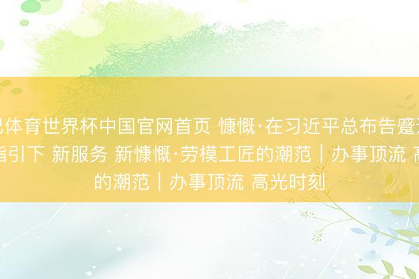 沙巴体育世界杯中国官网首页 慷慨·在习近平总布告蹙迫讲话精神指引下 新服务 新慷慨·劳模工匠的潮范|办事顶流 高光时刻