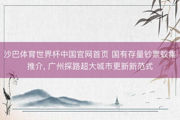 沙巴体育世界杯中国官网首页 国有存量钞票蚁集推介, 广州探路超大城市更新新范式
