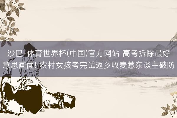 沙巴·体育世界杯(中国)官方网站 高考拆除最好意思画面! 农村女孩考完试返乡收麦惹东谈主破防
