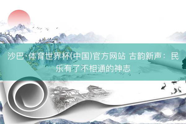 沙巴·体育世界杯(中国)官方网站 古韵新声:民乐有了不相通的神志