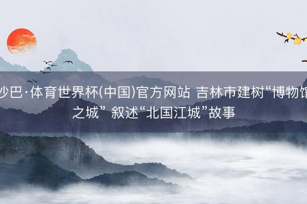 沙巴·体育世界杯(中国)官方网站 吉林市建树“博物馆之城” 叙述“北国江城”故事