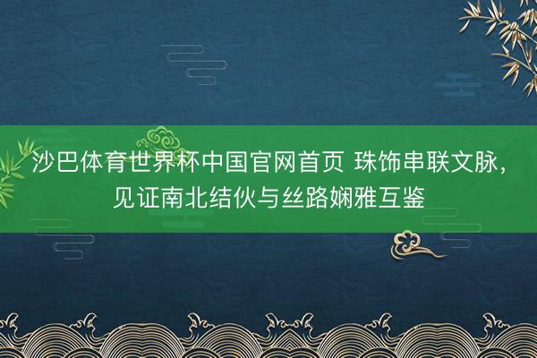沙巴体育世界杯中国官网首页 珠饰串联文脉,见证南北结伙与丝路娴雅互鉴