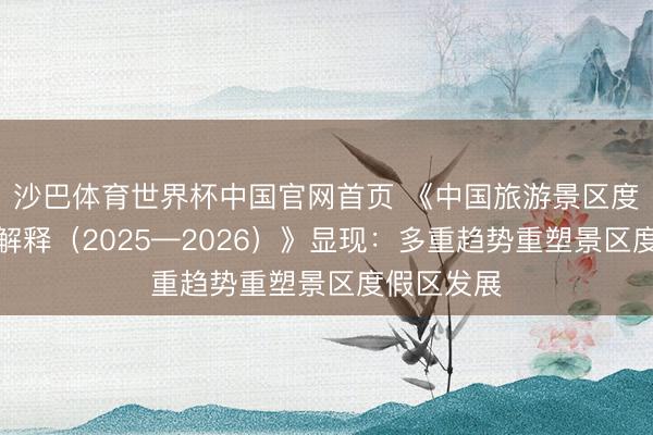 沙巴体育世界杯中国官网首页 《中国旅游景区度假区发展解释(2025—2026)》显现:多重趋势重塑景区度假区发展