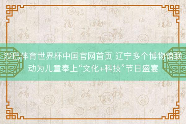 沙巴体育世界杯中国官网首页 辽宁多个博物馆联动为儿童奉上“文化+科技”节日盛宴