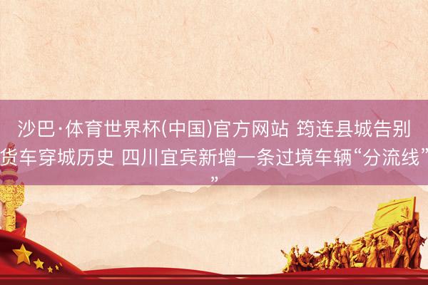 沙巴·体育世界杯(中国)官方网站 筠连县城告别货车穿城历史 四川宜宾新增一条过境车辆“分流线”