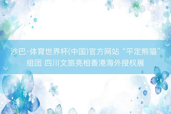 沙巴·体育世界杯(中国)官方网站 “平定熊猫”组团 四川文旅亮相香港海外授权展