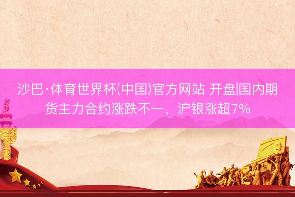 沙巴·体育世界杯(中国)官方网站 开盘|国内期货主力合约涨跌不一,沪银涨超7%