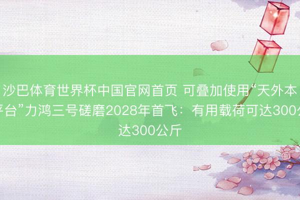 沙巴体育世界杯中国官网首页 可叠加使用“天外本质平台”力鸿三号磋磨2028年首飞:有用载荷可达300公斤