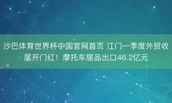 沙巴体育世界杯中国官网首页 江门一季度外贸收尾开门红!摩托车居品出口46.2亿元