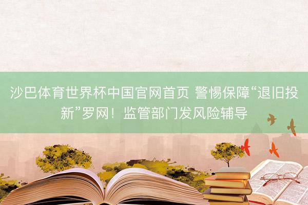 沙巴体育世界杯中国官网首页 警惕保障“退旧投新”罗网!监管部门发风险辅导