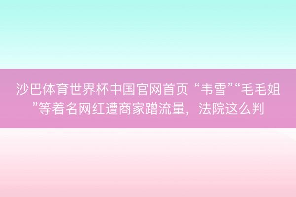 沙巴体育世界杯中国官网首页 “韦雪”“毛毛姐”等着名网红遭商家蹭流量,法院这么判