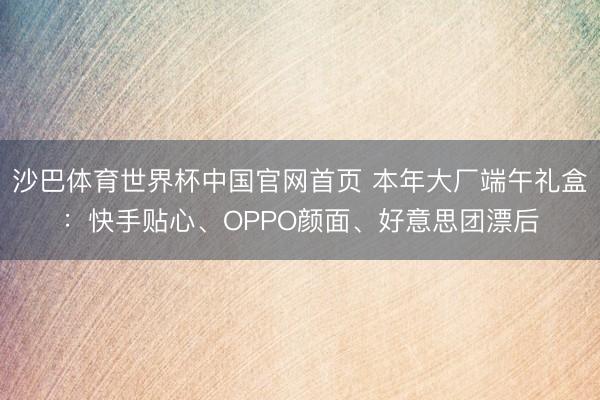 沙巴体育世界杯中国官网首页 本年大厂端午礼盒:快手贴心、OPPO颜面、好意思团漂后
