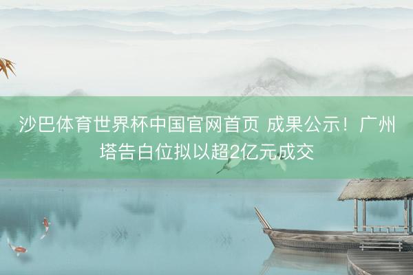 沙巴体育世界杯中国官网首页 成果公示!广州塔告白位拟以超2亿元成交