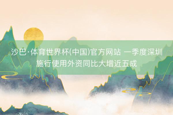 沙巴·体育世界杯(中国)官方网站 一季度深圳施行使用外资同比大增近五成