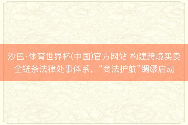 沙巴·体育世界杯(中国)官方网站 构建跨境买卖全链条法律处事体系,“商法护航”绸缪启动