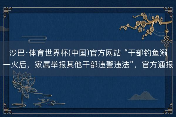 沙巴·体育世界杯(中国)官方网站 “干部钓鱼溺一火后,家属举报其他干部违警违法”,官方通报