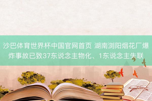 沙巴体育世界杯中国官网首页 湖南浏阳烟花厂爆炸事故已致37东说念主物化、1东说念主失联